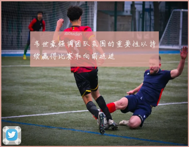 韦世豪强调团队氛围的重要性以持续赢得比赛和向前迈进