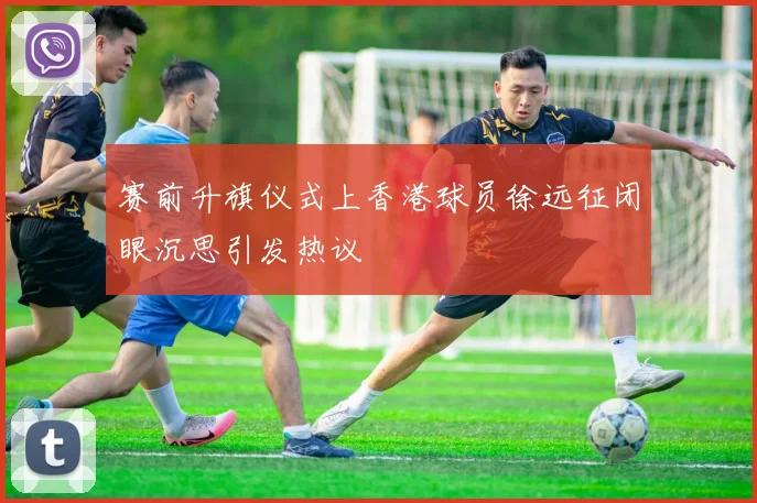 赛前升旗仪式上香港球员徐远征闭眼沉思引发热议
