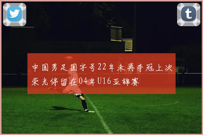 中国男足国字号22年未再夺冠上次荣光停留在04年U16亚锦赛