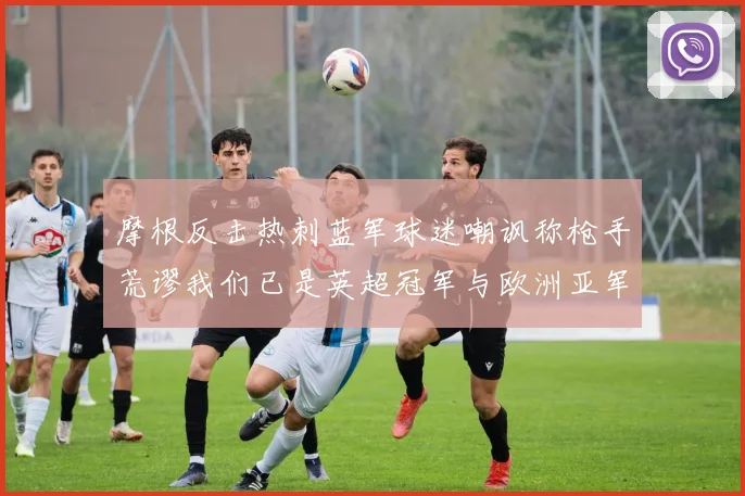 摩根反击热刺蓝军球迷嘲讽称枪手荒谬我们已是英超冠军与欧洲亚军