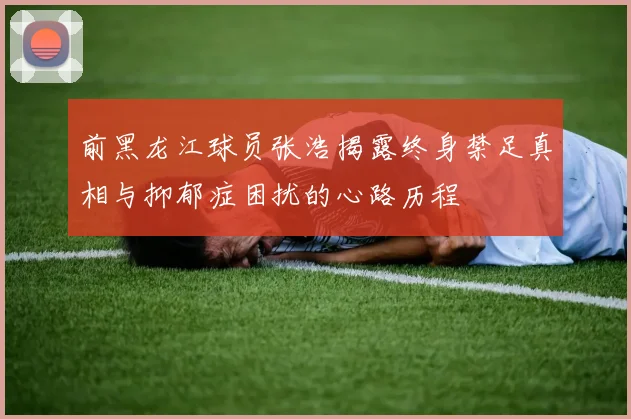 前黑龙江球员张浩揭露终身禁足真相与抑郁症困扰的心路历程