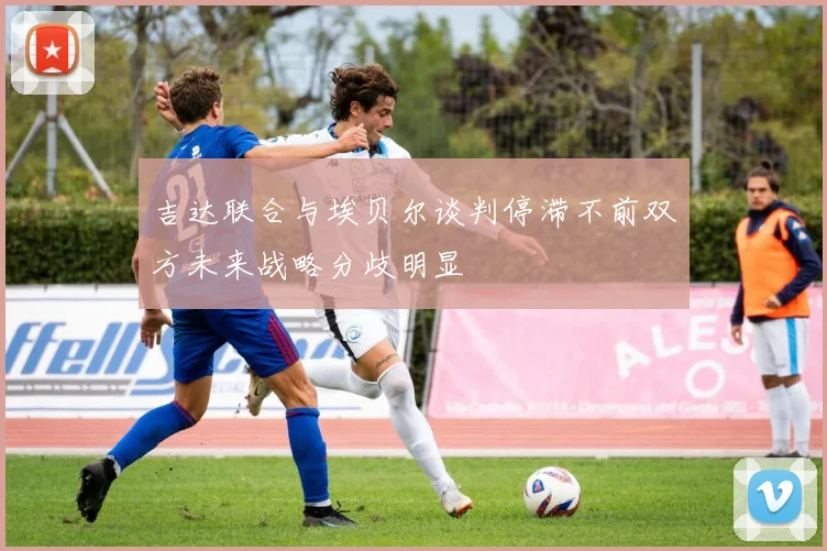 吉达联合与埃贝尔谈判停滞不前双方未来战略分歧明显