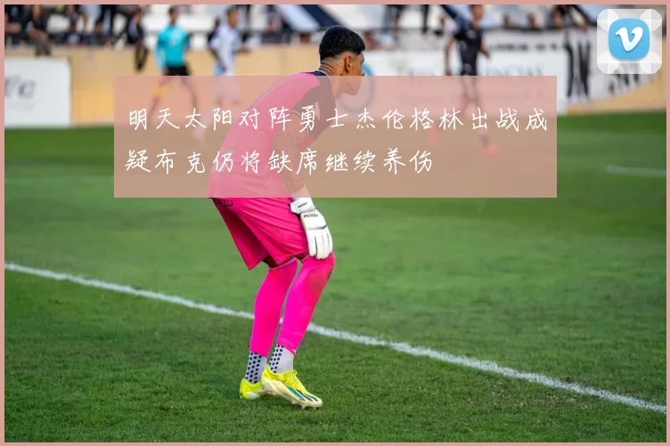明天太阳对阵勇士杰伦格林出战成疑布克仍将缺席继续养伤
