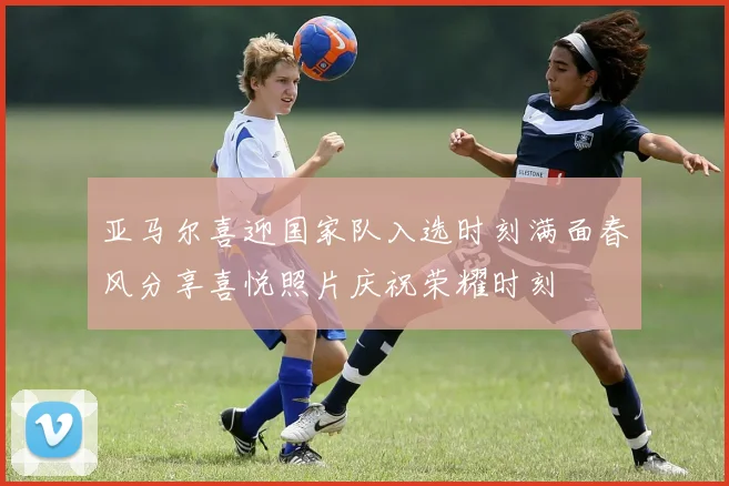 亚马尔喜迎国家队入选时刻满面春风分享喜悦照片庆祝荣耀时刻
