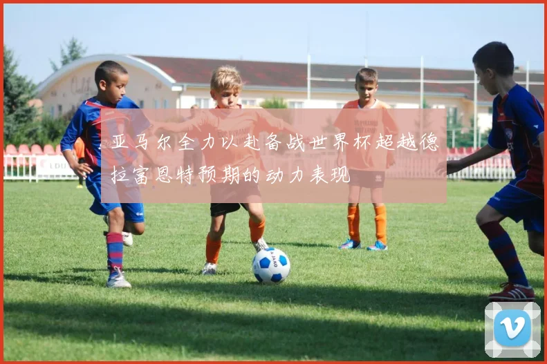 亚马尔全力以赴备战世界杯超越德拉富恩特预期的动力表现