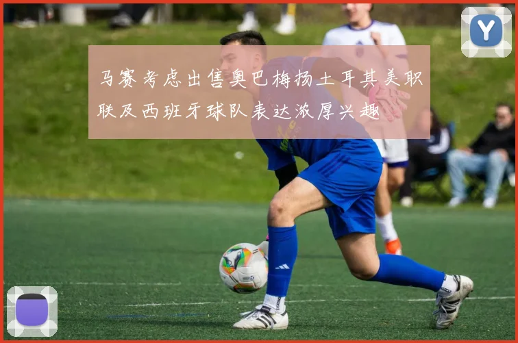 马赛考虑出售奥巴梅扬土耳其美职联及西班牙球队表达浓厚兴趣