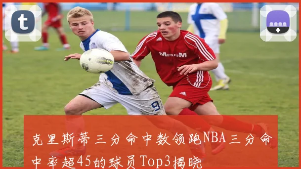 克里斯蒂三分命中数领跑NBA三分命中率超45的球员Top3揭晓