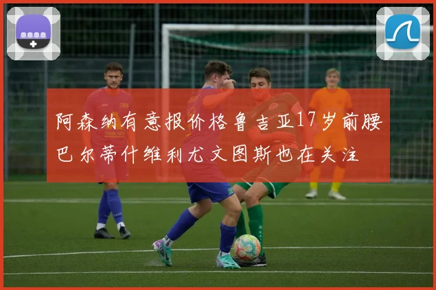 阿森纳有意报价格鲁吉亚17岁前腰巴尔蒂什维利尤文图斯也在关注