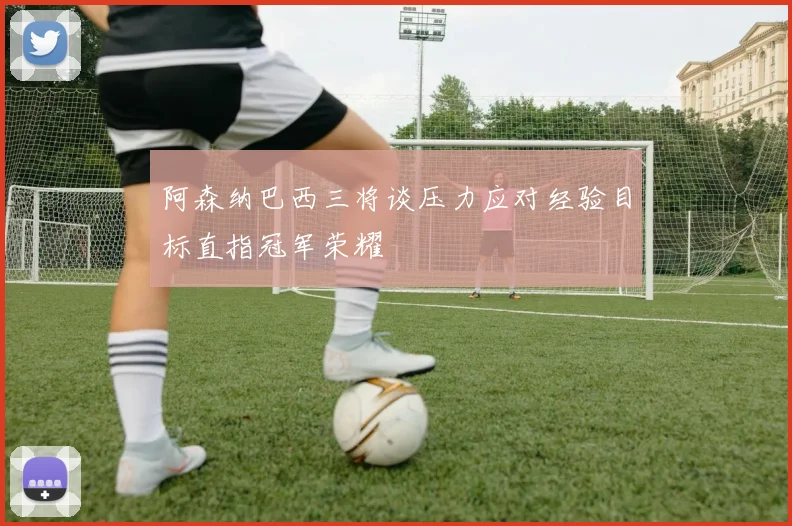阿森纳巴西三将谈压力应对经验目标直指冠军荣耀