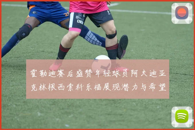 霍勒迪赛后盛赞年轻球员阿夫迪亚克林根西索科乐福展现潜力与希望