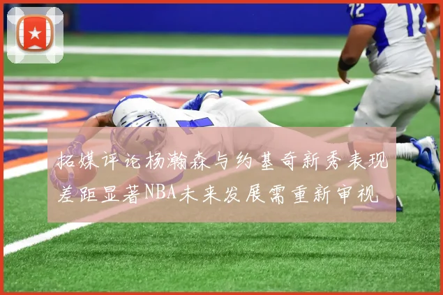 拓媒评论杨瀚森与约基奇新秀表现差距显著NBA未来发展需重新审视