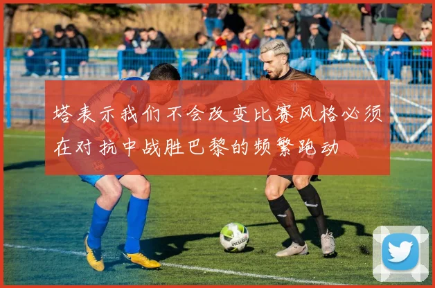 塔表示我们不会改变比赛风格必须在对抗中战胜巴黎的频繁跑动