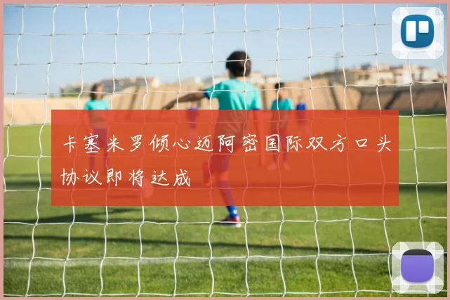 卡塞米罗倾心迈阿密国际双方口头协议即将达成